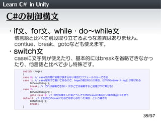 Learn C# in Unity
 C#の制御構文
 ・if文、for文、while・do～while文
    他言語と比べて別段取り立てるような差異はありません。
    contiue、break、gotoなども使えます。
 ・switch文
    caseに文字列が使えたり、基本的にはbreakを省略できなかっ
    たり、他言語と比べて少し特殊です。
       switch (hoge)
       {
       case 0: // case文の間に処理が挟まらない場合だけフォールスルーできる
       case 1: // caseを繋げて書いてあるので、hogeの値が0か1の場合、以下のDoSomething()が呼ばれる
            DoSomething();
            break; // これは省略できない（Cなどでは省略すると処理が下に繋がる）
       case 2:
            DoSomething2();
            goto case 0; // 何か処理をした後どうしても他のcaseに進みたい場合はgotoを使う
       default: // 上記のどのcaseにも当てはまらなかった場合、という書き方
            DoNothing();
            break;
       }


                                                                        39/57
 
