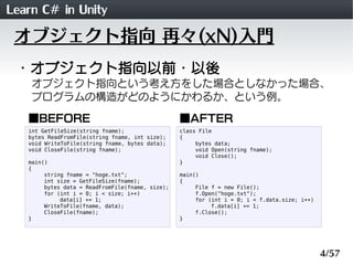 Learn C# in Unity
 オブジェクト指向 再々(xN)入門
 ・オブジェクト指向以前・以後
    オブジェクト指向という考え方をした場合としなかった場合、
    プログラムの構造がどのようにかわるか、という例。

   ■BEFORE                                        ■AFTER
   int GetFileSize(string fname);                 class File
   bytes ReadFromFile(string fname, int size);    {
   void WriteToFile(string fname, bytes data);         bytes data;
   void CloseFile(string fname);                       void Open(string fname);
                                                       void Close();
   main()                                         }
   {
        string fname = "hoge.txt";                main()
        int size = GetFileSize(fname);            {
        bytes data = ReadFromFile(fname, size);        File f = new File();
        for (int i = 0; i < size; i++)                 f.Open("hoge.txt");
             data[i] += 1;                             for (int i = 0; i < f.data.size; i++)
        WriteToFile(fname, data);                           f.data[i] += 1;
        CloseFile(fname);                              f.Close();
   }                                              }




                                                                                               4/57
 