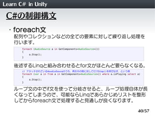 Learn C# in Unity
 C#の制御構文
 ・foreach文
    配列やコレクションなどの全ての要素に対して繰り返し処理を
    行います。
       foreach (AudioSource a in GetComponents<AudioSource>())
       {
            a.Stop();
       }


    後述するLinqと組み合わせるとfor文がほとんど要らなくなる。
       // アタッチされているAoudioSouceのうち、再生中の物に対してだけStop()を呼び出す、という例
       foreach (var a in from a in GetComponents<AudioSource>() where a.isPlaying select a)
       {
            a.Stop();
       }


    ループ文の中でif文を使って分岐させると、ループ処理自体が長
    くなってしまうので、可能ならLinqであらかじめリストを整形
    してからforeach文で処理すると見通しが良くなります。

                                                                                         40/57
 