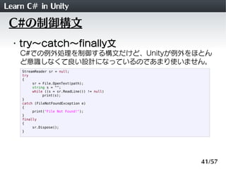 Learn C# in Unity
 C#の制御構文
 ・try～catch～finally文
    C#での例外処理を制御する構文だけど、Unityが例外をほとん
    ど意識しなくて良い設計になっているのであまり使いません。
    StreamReader sr = null;
    try
    {
         sr = File.OpenText(path);
         string s = "";
         while ((s = sr.ReadLine()) != null)
              print(s);
    }
    catch (FileNotFoundException e)
    {
         print("File Not Found!");
    }
    finally
    {
         sr.Dispose();
    }




                                               41/57
 