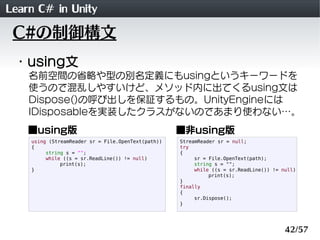 Learn C# in Unity
 C#の制御構文
 ・using文
    名前空間の省略や型の別名定義にもusingというキーワードを
    使うので混乱しやすいけど、メソッド内に出てくるusing文は
    Dispose()の呼び出しを保証するもの。UnityEngineには
    IDisposableを実装したクラスがないのであまり使わない&hellip;。
    ■using版                                         ■非using版
    using (StreamReader sr = File.OpenText(path))   StreamReader sr = null;
    {                                               try
         string s = "";                             {
         while ((s = sr.ReadLine()) != null)             sr = File.OpenText(path);
              print(s);                                  string s = "";
    }                                                    while ((s = sr.ReadLine()) != null)
                                                              print(s);
                                                    }
                                                    finally
                                                    {
                                                         sr.Dispose();
                                                    }




                                                                                        42/57
 