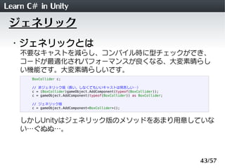 Learn C# in Unity
 ジェネリック
 ・ジェネリックとは
    不要なキャストを減らし、コンパイル時に型チェックができ、
    コードが最適化されパフォーマンスが良くなる、大変素晴らし
    い機能です。大変素晴らしいです。
       BoxCollider c;

       // 非ジェネリック版（長い。しなくてもいいキャストは見苦しい&hellip;）
       c = (BoxCollider)gameObject.AddComponent(typeof(BoxCollider));
       c = gameObject.AddComponent(typeof(BoxCollider)) as BoxCollider;

       // ジェネリック版
       c = gameObject.AddComponent<BoxCollider>();



    しかしUnityはジェネリック版のメソッドをあまり用意していな
    い&hellip;ぐぬぬ&hellip;。



                                                                          43/57
 