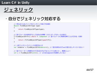 Learn C# in Unity
 ジェネリック
 ・自分でジェネリック対応する
       // 例えばこんなメソッドをジェネリック版にする場合
       Object FindObjectOf(Type type)
       {
            return FindObjectOfType(type);
       }

       // 型パラメータの名前をTとしてあるのは慣習（スタンダードなルールがある）
       T FindObjectOf<T>() where T: Component // 型パラメータに制限を課すことができる（任意）
       {
            return (T)FindObjectOfType(typeof(T));
       }

       // 上記ジェネリックメソッドの呼び出し方
       var renderer = FindObjectOf<Renderer>(); // 型が自明なのでvarが使えるしキャストもない！

       // 型パラメーターに制限をかけてあるので以下はコンパイル時エラー。素晴らしい！
       int i = FindObjectOf<int>(); // intはComponentを継承していない




                                                                             44/57
 