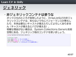 Learn C# in Unity
 ジェネリック
 ・非ジェネリックコンテナは使うな
    ボックス化のところで説明したように、ArrayListなどの非ジェ
    ネリックコンテナは、知らないうちにパフォーマンスが悪化し
    たり、本来必要ないキャストが増えたりしてよろしくありませ
    ん（キャストが増えるとバグが増える）。
    明確な理由がない場合は、System.Collections.Generic名前
    空間にある、ジェネリック版のコンテナを使いましょう。
    using System.Collections.Generic;

    List<int> list;
    list.Add(100); // ボックス化無し！
    list.Add("hoge"); // コンパイル時エラー！
    int i = list[0]; // もちろんボックス化解除も無し！




                                          45/57
 