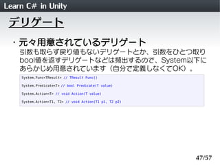 Learn C# in Unity
 デリゲート
 ・元々用意されているデリゲート
    引数も取らず戻り値もないデリゲートとか、引数をひとつ取り
    bool値を返すデリゲートなどは頻出するので、System以下に
    あらかじめ用意されています（自分で定義しなくてOK）。
    System.Func<TResult> // TResult Func()

    System.Predicate<T> // bool Predicate(T value)

    System.Action<T> // void Action(T value)

    System.Action<T1, T2> // void Action(T1 p1, T2 p2)




                                                         47/57
 