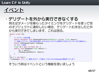 Learn C# in Unity
 イベント
 ・デリゲートを外から実行できなくする
    例えばダメージを喰らったタイミングをデリゲートを使って他
    のオブジェクトに通知したい場合、デリゲートむき出しだと外
    から実行できてしまいます。これは困る。
    public class Foo
    {
         // デリゲート型の定義
         public delegate void OnDamageDelegate(GameObject victim, float amount);
         // 定義したデリゲート型の変数を宣言（privateにしちゃうと登録すらできなくなっちゃうので意味なし）
         public OnDamageDelegate onDamage;
         // ダメージ処理
         float hp { get; private set; }
         public void DoDamage(float amount) {
              hp -= amount;
              onDamage(gameObject, amount);
         }
    }
    Foo f = new Foo();
    f.onDamage(1.0f); // 実際にはダメージを喰らってないのにonDamageを直接呼べてしまう


    そういう時はイベントという機能を使いましょう

                                                                                   48/57
 