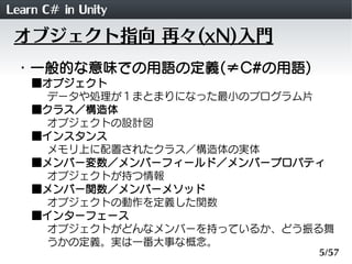 Learn C# in Unity
 オブジェクト指向 再々(xN)入門
 ・一般的な意味での用語の定義(&ne;C#の用語)
    ■オブジェクト
     データや処理が１まとまりになった最小のプログラム片
    ■クラス／構造体
     オブジェクトの設計図
    ■インスタンス
     メモリ上に配置されたクラス／構造体の実体
    ■メンバー変数／メンバーフィールド／メンバープロパティ
     オブジェクトが持つ情報
    ■メンバー関数／メンバーメソッド
     オブジェクトの動作を定義した関数
    ■インターフェース
     オブジェクトがどんなメンバーを持っているか、どう振る舞
     うかの定義。実は一番大事な概念。
                              5/57
 