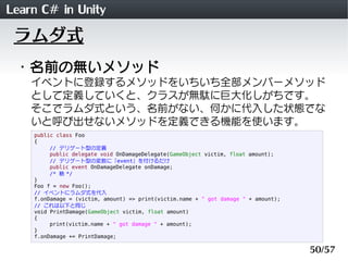 Learn C# in Unity
 ラムダ式
 ・名前の無いメソッド
    イベントに登録するメソッドをいちいち全部メンバーメソッド
    として定義していくと、クラスが無駄に巨大化しがちです。
    そこでラムダ式という、名前がない、何かに代入した状態でな
    いと呼び出せないメソッドを定義できる機能を使います。
    public class Foo
    {
         // デリゲート型の定義
         public delegate void OnDamageDelegate(GameObject victim, float amount);
         // デリゲート型の変数に「event」を付けるだけ
         public event OnDamageDelegate onDamage;
         /* 略 */
    }
    Foo f = new Foo();
    // イベントにラムダ式を代入
    f.onDamage = (victim, amount) => print(victim.name + " got damage " + amount);
    // これは以下と同じ
    void PrintDamage(GameObject victim, float amount)
    {
         print(victim.name + " got damage " + amount);
    }
    f.onDamage += PrintDamage;

                                                                                     50/57
 
