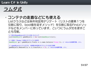 Learn C# in Unity
 ラムダ式
 ・コンテナの走査などにも使える
    Listクラスなどは条件判定用デリゲート（リストの要素１つを
    引数に取り、bool値を返すメソッド）を引数に取るFindメソッ
    ドなどをメンバーに持っています。こいつにラムダ式を渡すこ
    とも可能。
    // 例えばGameObjectのリストがあったとして、
    List<GameObject> gameObjects = new List<GameObject>(src);

    // 名前に「Enemy」を含むオブジェクトを探す
    GameObject go = gameObjects.Find(o => o.name.Contains("Enemy")); // returnは省略可能。いい。

    // gameObjectsリストのうち、Y座標が0未満のオブジェクトを全て削除
    gameObjects.RemoveAll(o => o.transform.x < 0); // returnは省略可能。いい。




                                                                                     51/57
 