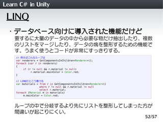 Learn C# in Unity
 LINQ
 ・データベース向けに導入された機能だけど
    要するに大量のデータの中から必要な物だけ抽出したり、複数
    のリストをマージしたり、データの塊を整形するための機能で
    す。うまく使うとコードが非常にすっきりする。
    // 例えばこんなループは
    var renderers = GetComponentsInChildren<Renderer>();
    foreach (var r in renderers)
    {
         if (r != null && r.material != null)
              r.material.mainColor = Color.red;
    }

    // LINQだとこう書ける
    var materials = from r in GetComponentsInChildren<Renderer>()
                    where r != null && r.material != null
                    select r.material;
    foreach (Material m in materials)
         m.mainColor = Color.red;



    ループの中で分岐するより先にリストを整形してしまった方が
    間違いが起こりにくい。
                                                                    52/57
 