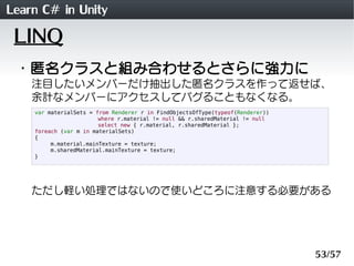 Learn C# in Unity
 LINQ
 ・匿名クラスと組み合わせるとさらに強力に
    注目したいメンバーだけ抽出した匿名クラスを作って返せば、
    余計なメンバーにアクセスしてバグることもなくなる。
    var materialSets = from Renderer r in FindObjectsOfType(typeof(Renderer))
                        where r.material != null && r.sharedMaterial != null
                        select new { r.material, r.sharedMaterial };
    foreach (var m in materialSets)
    {
         m.material.mainTexture = texture;
         m.sharedMaterial.mainTexture = texture;
    }




    ただし軽い処理ではないので使いどころに注意する必要がある




                                                                                53/57
 