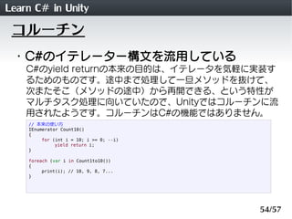 Learn C# in Unity
 コルーチン
 ・C#のイテレーター構文を流用している
    C#のyield returnの本来の目的は、イテレータを気軽に実装す
    るためのものです。途中まで処理して一旦メソッドを抜けて、
    次またそこ（メソッドの途中）から再開できる、という特性が
    マルチタスク処理に向いていたので、Unityではコルーチンに流
    用されたようです。コルーチンはC#の機能ではありません。
    // 本来の使い方
    IEnumerator Count10()
    {
         for (int i = 10; i >= 0; --i)
              yield return i;
    }

    foreach (var i in Count1to10())
    {
         print(i); // 10, 9, 8, 7...
    }




                                         54/57
 