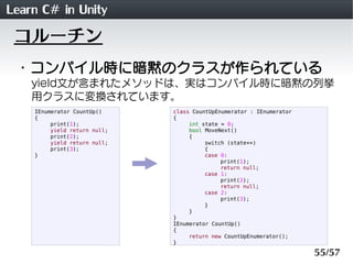Learn C# in Unity
 コルーチン
 ・コンパイル時に暗黙のクラスが作られている
    yield文が含まれたメソッドは、実はコンパイル時に暗黙の列挙
    用クラスに変換されています。
    IEnumerator CountUp()     class CountUpEnumerator : IEnumerator
    {                         {
         print(1);                 int state = 0;
         yield return null;        bool MoveNext()
         print(2);                 {
         yield return null;             switch (state++)
         print(3);                      {
    }                                   case 0:
                                             print(1);
                                             return null;
                                        case 1:
                                             print(2);
                                             return null;
                                        case 2:
                                             print(3);
                                        }
                                   }
                              }
                              IEnumerator CountUp()
                              {
                                   return new CountUpEnumerator();
                              }

                                                                      55/57
 