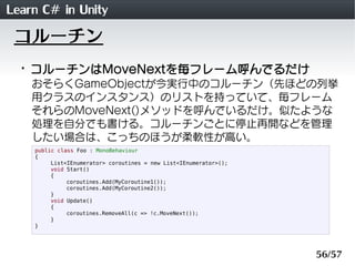 Learn C# in Unity
 コルーチン
 ・コルーチンはMoveNextを毎フレーム呼んでるだけ
    おそらくGameObjectが今実行中のコルーチン（先ほどの列挙
    用クラスのインスタンス）のリストを持っていて、毎フレーム
    それらのMoveNext()メソッドを呼んでいるだけ。似たような
    処理を自分でも書ける。コルーチンごとに停止再開などを管理
    したい場合は、こっちのほうが柔軟性が高い。
    public class Foo : MonoBehaviour
    {
         List<IEnumerator> coroutines = new List<IEnumerator>();
         void Start()
         {
              coroutines.Add(MyCoroutine1());
              coroutines.Add(MyCoroutine2());
         }
         void Update()
         {
              coroutines.RemoveAll(c => !c.MoveNext());
         }
    }




                                                                   56/57
 
