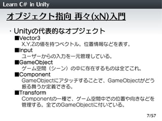 Learn C# in Unity
 オブジェクト指向 再々(xN)入門
 ・Unityの代表的なオブジェクト
    ■Vector3
      X,Y,Zの値を持つベクトル。位置情報などを表す。
    ■Input
      ユーザーからの入力を一元管理している。
    ■GameObject
      ゲーム空間（シーン）の中に存在するものは全てこれ。
    ■Component
      GameObjectにアタッチすることで、GameObjectがどう
      振る舞うか定義できる。
    ■Transform
      Componentの一種で、ゲーム空間中での位置や向きなどを
      管理する。全てのGameObjectに付いている。

                                     7/57
 
