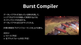 Burst Compiler
データレイアウトが決まっている事を利用して、 
シニアプログラマが頑張って実現するような 
ネイティブコードを生成する。 
データレイアウトはECSがやってくれる。
計算の精度を下げてパフォーマンスを上げる事も。
2019.2
• リリース（予定）
• 全プラットフォーム対応（予定）
 