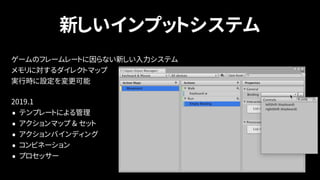 新しいインプットシステム
ゲームのフレームレートに因らない新しい入力システム 
メモリに対するダイレクトマップ 
実行時に設定を変更可能
2019.1
• テンプレートによる管理
• アクションマップ & セット
• アクションバインディング
• コンビネーション
• プロセッサー
 