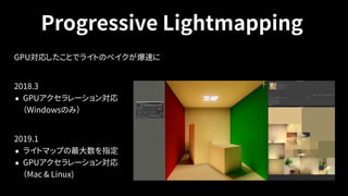 Progressive Lightmapping
GPU対応したことでライトのベイクが爆速に
 
2018.3
• GPUアクセラレーション対応 
（Windowsのみ）
2019.1
• ライトマップの最大数を指定
• GPUアクセラレーション対応 
（Mac & Linux)
 