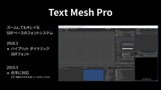 Text Mesh Pro
ズームしてもキレイな 
SDFベースのフォントシステム
2018.3
• ハイブリット ダイナミック 
SDFフォント
 
2019.3
• 合字に対応 
合字：複数の文字を合成して一文字にしたもの
 