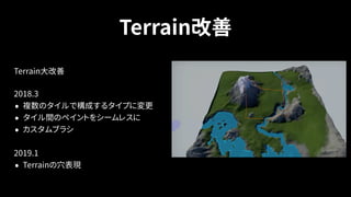 Terrain改善
Terrain大改善
2018.3
• 複数のタイルで構成するタイプに変更
• タイル間のペイントをシームレスに
• カスタムブラシ
2019.1
• Terrainの穴表現
 