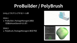 ProBuilder / PolyBrush
Unity上でモデリングするツール群
2018.1
• ProBuilder、PackageManagerに統合 
（旧版はAssetStoreから入手）
2018.3
• PolyBrush、PackageManagerに統合予定
 