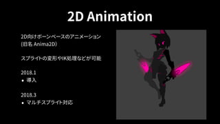 2D Animation
2D向けボーンベースのアニメーション 
(旧名 Anima2D）
スプライトの変形やIK処理などが可能
2018.1
• 導入
2018.3
• マルチスプライト対応
 