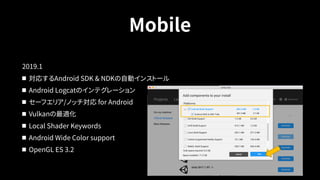 Mobile
2019.1
対応するAndroid SDK & NDKの自動インストール
Android Logcatのインテグレーション
セーフエリア/ノッチ対応 for Android
Vulkanの最適化
Local Shader Keywords
Android Wide Color support
OpenGL ES 3.2
 
