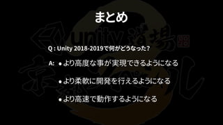 まとめ
•より高度な事が実現できるようになる
•より柔軟に開発を行えるようになる
•より高速で動作するようになる
Q : Unity 2018-2019で何がどうなった？
A:
 