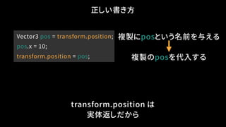 Vector3 pos = transform.position;
pos.x = 10;
transform.position = pos;
正しい書き方
transform.position は
実体返しだから
複製のposを代入する
複製...