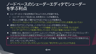 ノードベースのシェーダーエディタでシェーダー
を学ぶ利点
l シェーダーのコード記述特有の「めんどくささ」が回避できる。
• シェーダーのコード記述には、お約束のルールが結構ある。
• 同じことを繰り返して書かなければいけないことが結構ある。
⇒ノードベースのシェーダーエディタでは、この辺りの「めんどくささ」を意識しないでよい
l 通常のプログラミングよりは、ノードのバリエーションが圧倒的に少ない。
⇒ビジュアルプログラミングの場合、ノードが複雑になると、ロジックが見づらくなるが、
シェーダーはグラフィック処理に特化している分、それほど複雑にならないですむ
l 一度憶えると、他のDCCツールやゲームエンジンでも同じようなノードやセマンティクス（シェーダー
入力/出力に付加される指定文字列のこと）があるので、相互運用がしやすくなる。
l リアルタイム向けのノードベースシェーダーエディタの場合、「変更が即、グラフィックに反映される」
ので、イタレーションがしやすい。
⇒「トライアンドエラーがしやすい」ということは、「学びやすい」ということでもある
 