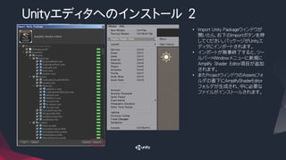Unityエディタへのインストール ２
• Import Unity Packageウィンドウが
開いたら、右下のImportボタンを押
してください。パッケージがUnityエ
ディタにインポートされます。
• インポートが無事終了すると、ツー
ルバー>Windowメニューに新規に
Amplify Shader Editor項目が追加
されます。
• またProjectウィンドウのAssetsフォ
ルダの直下にAmplifyShaderEditor
フォルダが生成され、中に必要な
ファイルがインストールされます。
 