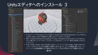 Unityエディタへのインストール ３
• ProjectウィンドウのAssetsフォルダの直下に生成されるAmplifyShaderEditorフォルダ内には、
Amplify Shader Editorで使用される様々なファイルが入っています。
• 特に、AmplifyShaderEditor/Examples以下にある、OfficialおよびCommunityフォルダ内には、
すぐに使えるシェーダーのサンプルが入っていますので、シェーダー制作の参考にするとよ
いでしょう。
• なお、Amplify Shader Editorで作成した各シェーダーファイルは、Amplify Shader Editorがイ
ンストールされていないUnity環境でも動作します。従って、エディタ環境に関しては、シェー
ダーファイルを直接編集する可能性のあるスタッフのみが所持すれば、問題ありません。
 