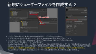 新規にシェーダーファイルを作成する ２
• ノードエディタを閉じると、新規にMyEmptyShaderというファイルができていますので、
こちらをリネームしておきます。前のページで指定したShader Nameと同じにするのがよいでしょう。
• リネームしたシェーダーファイルをInspectorで見ると、「Open in Shader Editor」というボタンがあります。
こちらをクリックすると、再びノードエディタが開きます。
• Amplify Shader Editorをインストールすると、 Amplify Shader Editor以外で作成したシェーダーファイルの場合でも、Inspector上で
は「Open in Shader Editor」ボタンが現れます。その時、このボタンを押すと、空っぽの初期状態のノードエディタが立ち上がります。
この場合、セーブ処理をしなければ元のシェーダーファイルは壊れませんので、そのままノードエディタを閉じてください。
もしこの時にセーブ処理をしてしまうと、シェーダーファイルが上書きされてしまいますので、注意してください。
 