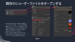 既存のシェーダーファイルをオープンする
• Amplify Shader Editorで作成した既存の
シェーダーファイルを、ノードエディタで開く
場合には、シェーダーファイル本体もしくは、
それから作成したマテリアルをProject上で
指定し、Inspector上の「Open in Shader
Editor」ボタンをクリックします。
• なお「 Open in Shader Editor」ボタンは、
Amplify Shader EditorをUnityエディタにイン
ストールしていないと表示されません。
 