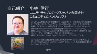 自己紹介 ： 小林 信行
ユニティテクノロジーズジャパン合同会社
コミュニティエバンジェリスト
UnityやMayaをはじめとする各種3Dツールの研究、ゲーム制作のノウハウの普及
をしてます。『ユニティちゃんプロジェクト』の言い出しっぺの一人でもあります。
前職は『涼宮ハルヒの追想』『涼宮ハルヒの約束』『とらドラ・ポータブル！』などの
原作付きキャラクターゲームの企画＆監督（クリエィティブ・ディレクター）。
結果、Motion PortraitやLive2Dに代表される2.5D系キャラクター表現が、多くの
コンシューマゲームに導入されるきっかけを作りました。
最近は暇があると、Shader Forgeでいろいろなシェーダーを作ってます。
元々は統計を使った経済学を研究していたのですが、コンテンツ業界に入る
きっかけがGAINAXに入ったことだったので、アニメーションの制作技術に関して
もむやみに詳しいです。
 