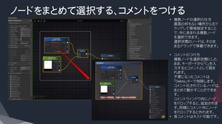 ノードをまとめて選択する、コメントをつける
• 複数ノードの選択の仕方
画面の何もない場所から左ド
ラッグして領域指定すること
で、中に含まれる複数ノード
を選択できます。
選択状態のノードは、そのま
ま左ドラッグで移動できます。
• コメントのつけ方
複数ノードを選択状態にした
まま、キーボードから「C」を入
力するとコメントとして囲ま
れます。
不要になったコメントは
「Delete」キーで削除します。
コメント化されているノードは、
まとめて動かすことができま
す。
コメントウィンドウ内にノード
をドロップすると、追加されま
す。同様にコメント外にノード
をドロップすると外れます。
• 各コメントはネスト可能です。
 