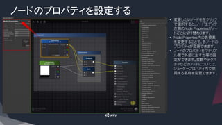 ノードのプロパティを設定する
• 変更したいノードを左クリック
で選択すると、ノードエディタ
左側のNode Propertiesがノー
ドごとに切り替わります。
• Node Properties内の各要素
を変更することで、各ノードの
プロパティが変更できます。
• ノードのプロパティをマテリア
ル側で外部に出すか等の設
定ができます。変数やテクス
チャなどのノードについては、
シェーダープロパティ内で使
用する名称を変更できます。
 