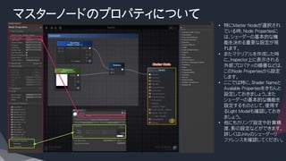 マスターノードのプロパティについて
• 特にMaster Nodeが選択され
ている時、Node Propertiesに
は、シェーダーの基本的な機
能を決める重要な設定が現
れます。
• またマテリアルを作成した時
に、Inspector上に表示される
外部プロパティの順番などは、
このNode Propertiesから設定
します。
• ここでは特に、Shader Nameと
Available Propertiesをきちんと
設定しておきましょう。また
シェーダーの基本的な機能を
設定するものとして、使用す
るLight Modelも確認しておき
ましょう。
• 他にもカリング設定や計算精
度、影の設定などができます。
詳しくはUnityのシェーダーリ
ファレンスを確認してください。
 