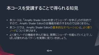 本コースを受講することで得られる知見
• 本コースは、「Amplify Shader Editorを使ってシェーダーを学ぶ」のが目的で
すので、 Amplify Shader Editorの全機能を紹介するものではありません。
• 本コースでは、 Amplify Shader Editorの基本的なオペレーションと、よく使う
ノードについて学びます。
• よく使うノードの機能を学んだ後は、実際にシェーダーを組んでいく上で、し
ばしば使われるパターンを実際に見ていきましょう。
 