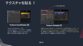 テクスチャを貼る 1
Texture Coordinates [U] Texture Sample [T]
ノード名は変更可能
注意：Texture SamplerノードにはUVポートがありますが、このポートに
は必ずしもTexture Coordinatesノードを接続する必要はありません。
もし接続しない場合には、Texture SamplerノードプロパティのUV Set
設定に合わせて、最適なUVが設定されます。
Texture Coordinatesノードは、
Texture SamplerノードのUVポートに接続す
ることで、複数のTexture Coordinatesノード
間でUVを共有する場合に使います。
 