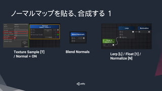 ノーマルマップを貼る、合成する 1
Blend Normals
Lerp [L] / Float [1] /
Normalize [N]
Texture Sample [T]
/ Normal = ON
 