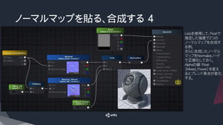 ノーマルマップを貼る、合成する 4
Lerpを使用して、Floatで
指定した強度で２つの
ノーマルマップを合成す
る例。
さらに合成したノーマル
マップをNormalizeノード
で正規化しておく。
Alphaの値：Float
（Mixed_Power）を変え
るとブレンド具合が変化
する。
 