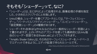 そもそも「シェーダー」って、なに？
• 「シェーダー」とは、主にGPUによって処理される、画像処理の手順を指定
した、小さめのスクリプトのことを指します。
• Unityの場合、シェーダーを書くアプローチとしては、「サーフェイスシェー
ダー」、「バーテックス/フラグメントシェーダー」、「コンピュートシェーダー」、
「固定関数シェーダー」の４種類があります。
• シェーダーそれ自体はCgやHLSLなどのより一般的なシェーダー言語によっ
て書かれますが、上のいずれのアプローチを使っても最終的にはUnity独
自のシェーダー言語であるShaderLabによってラップされます。
• 「Amplify Shader Editor」は、その内のサーフェイスシェーダーをノードベース
でエディットできるように、エディタ拡張で作られたツールです。
http://docs.unity3d.com/ja/current/Manual/SL-Reference.html
 