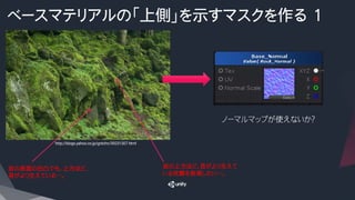 ベースマテリアルの「上側」を示すマスクを作る 1
岩の上方ほど、苔がより生えて
いる状態を表現したい…。
岩の表面の凹凸でも、上方ほど、
苔がより生えている…。
ノーマルマップが使えないか？
http://blogs.yahoo.co.jp/gotchn/39231307.html
 