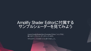 Amplify Shader Editorに付属する
サンプルシェーダーを見てみよう
Assets/AmplifyShaderEditor/Examples/Official フォルダ内に
様々なサンプルシェーダーが入っています。
それらのサンプルをざっくりと見てみましょう。
 