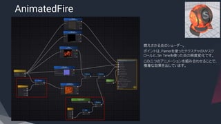 AnimatedFire
​燃えさかる炎のシェーダー。
​ポイントは、Pannerを使ったテクスチャのUVスク
ロールと、Sin Timeを使った炎の照度変化です。
​この二つのアニメーションを組み合わせることで、
複雑な効果を出しています。
 