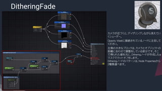 DitheringFade
​カメラが近づくと、ディザリングしながら消えてい
くシェーダー。
​Opacity Maskに接続されているノードに注目して
ください。
​左側の大きなブロックは、カメラとオブジェクトの
距離に合わせて調整をしている部分です。そこ
で得られた値を元に、Ditheringノードが作成したα
マスクでカットオフをします。
Ditheringノードのパターンは、Node Propertiesから
２種類選べます。
 