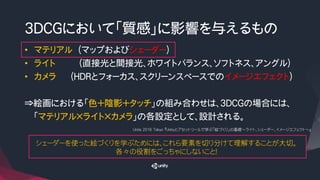 3DCGにおいて「質感」に影響を与えるもの
• マテリアル （マップおよびシェーダー）
• ライト （直接光と間接光、ホワイトバランス、ソフトネス、アングル）
• カメラ （HDRとフォーカス、スクリーンスペースでのイメージエフェクト）
⇒絵画における「色＋陰影＋タッチ」の組み合わせは、3DCGの場合には、
「マテリアル×ライト×カメラ」の各設定として、設計される。
Ｕｎｉｔｅ 2016 Tokyo 『Unityとアセットツールで学ぶ「絵づくり」の基礎～ライト、シェーダー、イメージエフェクト～』
シェーダーを使った絵づくりを学ぶためには、これら要素を切り分けて理解することが大切。
各々の役割をごっちゃにしないこと！
 