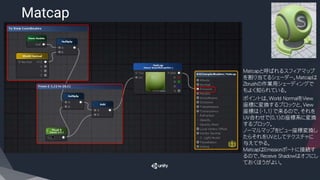 Matcap
​Matcapと呼ばれるスフィアマップ
を割り当てるシェーダー。Matcapは
Zbrushの作業用シェーディングで
もよく知られている。
​ポイントは、World NormalをView
座標に変換するブロックと、View
座標は（-1,1）で来るので、それを
UV合わせで(0,1)の座標系に変換
するブロック。
ノーマルマップをビュー座標変換し
たらそれをUVとしてテクスチャに
与えてやる。
MatcapはEmissionポートに接続す
るので、Receive Shadowはオフにし
ておくほうがよい。
 
