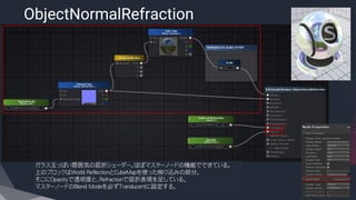 ObjectNormalRefraction
​ガラス玉っぽい雰囲気の屈折シェーダー。ほぼマスターノードの機能でできている。
上のブロックはWorld ReflectionとCubeMapを使った映り込みの部分。
そこにOpacityで透明度と、Refractionで屈折表現を足している。
マスターノードのBlend Modeを必ずTranslucentに設定する。
 